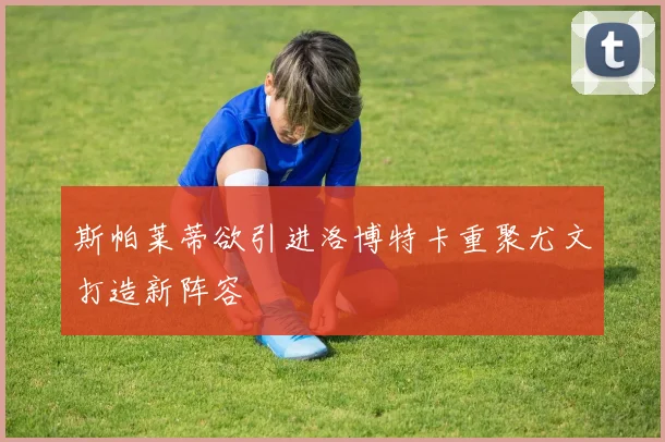 斯帕莱蒂欲引进洛博特卡重聚尤文打造新阵容