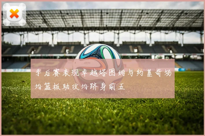 季后赛表现卓越塔图姆与约基奇场均篮板助攻均跻身前五