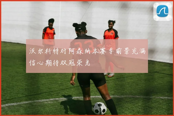 沃尔科特对阿森纳本赛季前景充满信心期待双冠荣光