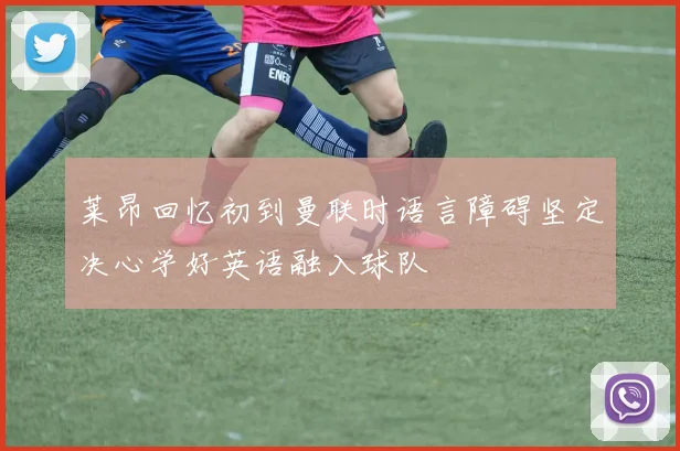 莱昂回忆初到曼联时语言障碍坚定决心学好英语融入球队