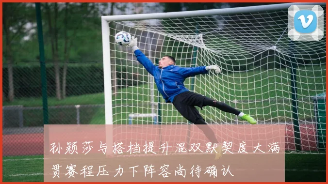 孙颖莎与搭档提升混双默契度大满贯赛程压力下阵容尚待确认