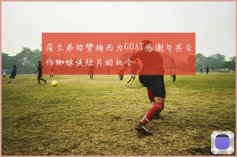 荷兰弟称赞梅西为GOAT感谢与其合作蜘蛛侠短片的机会