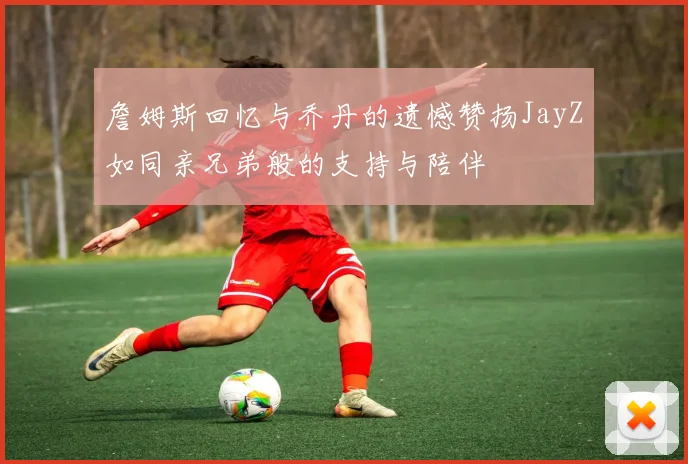 詹姆斯回忆与乔丹的遗憾赞扬JayZ如同亲兄弟般的支持与陪伴