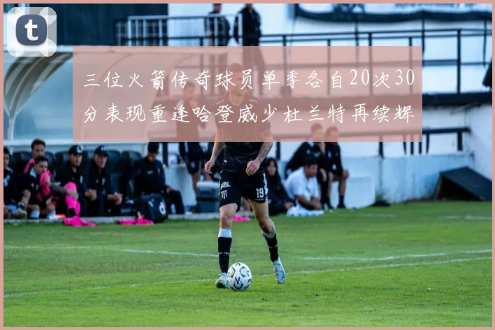 三位火箭传奇球员单季各自20次30分表现重逢哈登威少杜兰特再续辉煌