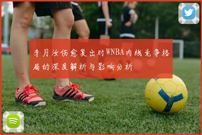 李月汝伤愈复出对WNBA内线竞争格局的深度解析与影响分析