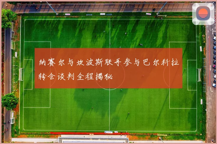 纳赛尔与坎波斯联手参与巴尔科拉转会谈判全程揭秘