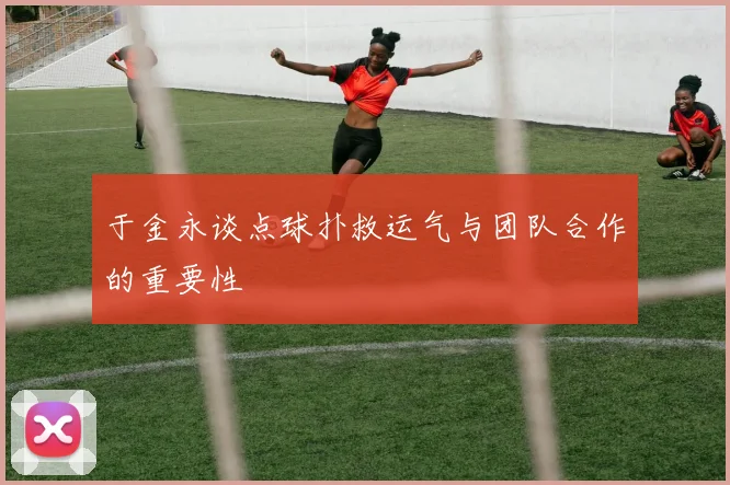 于金永谈点球扑救运气与团队合作的重要性