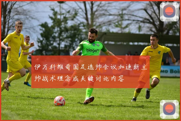 伊万科维奇国足选帅会议加速新主帅战术理念成关键讨论内容