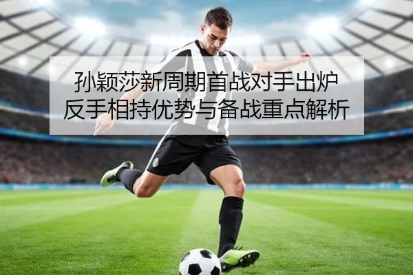 孙颖莎新周期首战对手出炉 反手相持优势与备战重点解析 | ayx.comapp