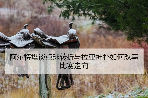 阿尔特塔谈点球转折与拉亚神扑如何改写比赛走向（ayx.comapp）